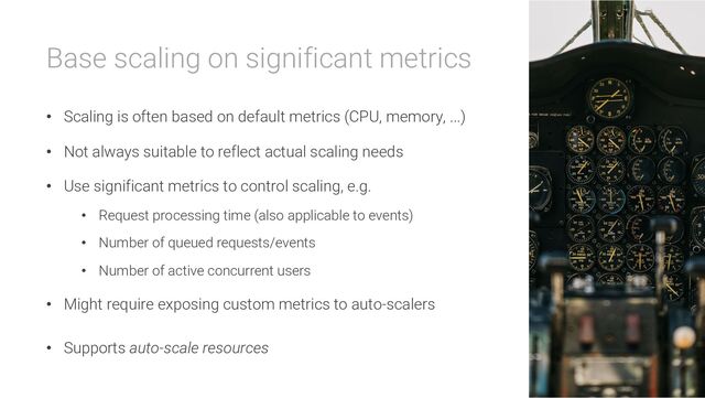 Base scaling on significant metrics
• Scaling is often based on default metrics (CPU, memory, ...)
• Not always suitable to reflect actual scaling needs
• Use significant metrics to control scaling, e.g.
• Request processing time (also applicable to events)
• Number of queued requests/events
• Number of active concurrent users
• Might require exposing custom metrics to auto-scalers
• Supports auto-scale resources
