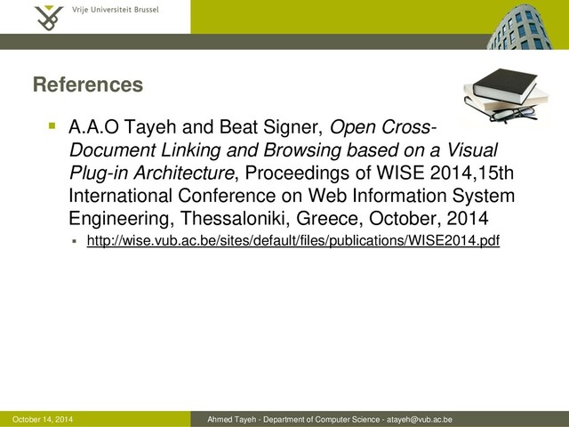 Ahmed Tayeh - Department of Computer Science - atayeh@vub.ac.be
October 14, 2014
References
 A.A.O Tayeh and Beat Signer, Open Cross-
Document Linking and Browsing based on a Visual
Plug-in Architecture, Proceedings of WISE 2014,15th
International Conference on Web Information System
Engineering, Thessaloniki, Greece, October, 2014
 http://wise.vub.ac.be/sites/default/files/publications/WISE2014.pdf
