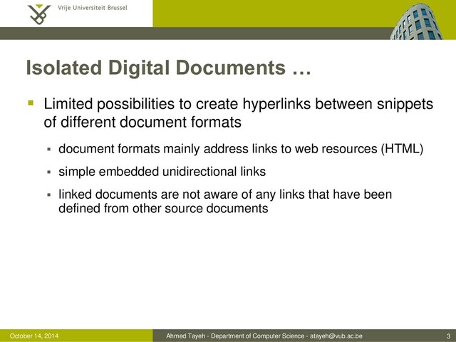 Ahmed Tayeh - Department of Computer Science - atayeh@vub.ac.be
October 14, 2014
Isolated Digital Documents …
 Limited possibilities to create hyperlinks between snippets
of different document formats
 document formats mainly address links to web resources (HTML)
 simple embedded unidirectional links
 linked documents are not aware of any links that have been
defined from other source documents
3

