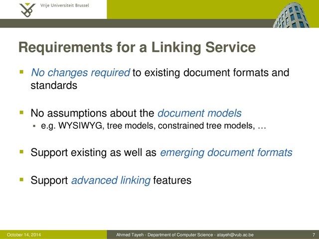 Ahmed Tayeh - Department of Computer Science - atayeh@vub.ac.be
October 14, 2014
Requirements for a Linking Service
 No changes required to existing document formats and
standards
 No assumptions about the document models
 e.g. WYSIWYG, tree models, constrained tree models, …
 Support existing as well as emerging document formats
 Support advanced linking features
7
