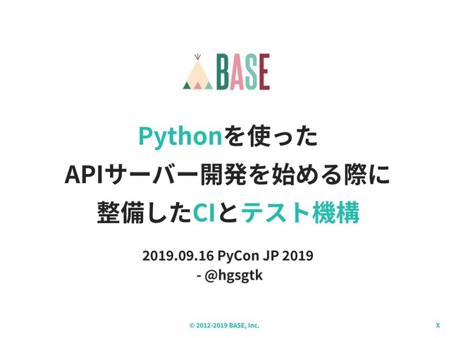 © - BASE, Inc. X
Pythonを使った
APIサーバー開発を始める際に
整備したCIとテスト機構
. . PyCon JP
- @hgsgtk
