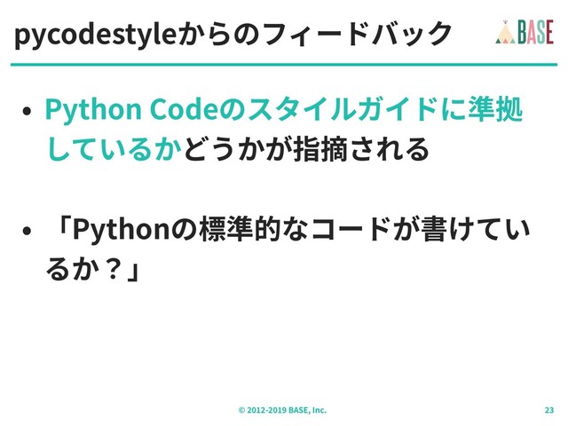 © - BASE, Inc.
pycodestyleからのフィードバック
• Python Codeのスタイルガイドに準拠
しているかどうかが指摘される
• 「Pythonの標準的なコードが書けてい
るか？」
