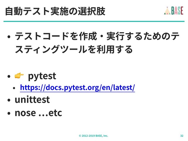 © - BASE, Inc.
⾃動テスト実施の選択肢
• テストコードを作成‧実⾏するためのテ
スティングツールを利⽤する
•  pytest
• https://docs.pytest.org/en/latest/
• unittest
• nose etc
