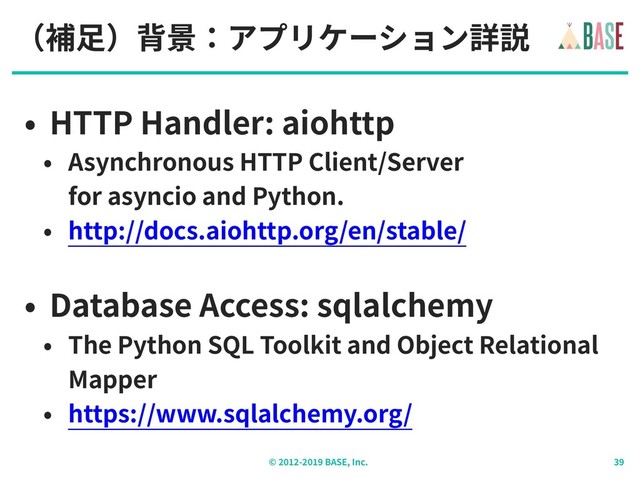 © - BASE, Inc.
（補⾜）背景：アプリケーション詳説
• HTTP Handler: aiohttp
• Asynchronous HTTP Client/Server
for asyncio and Python.
• http://docs.aiohttp.org/en/stable/
• Database Access: sqlalchemy
• The Python SQL Toolkit and Object Relational
Mapper
• https://www.sqlalchemy.org/

