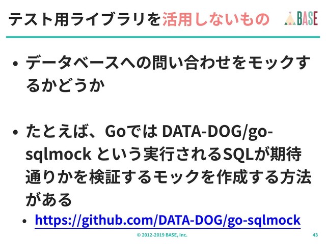 © - BASE, Inc.
テスト⽤ライブラリを活⽤しないもの
• データベースへの問い合わせをモックす
るかどうか
• たとえば、Goでは DATA-DOG/go-
sqlmock という実⾏されるSQLが期待
通りかを検証するモックを作成する⽅法
がある
• https://github.com/DATA-DOG/go-sqlmock
