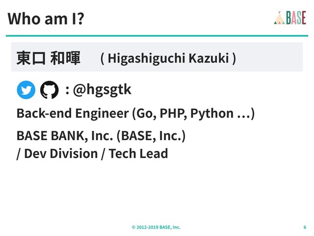 © - BASE, Inc.
: @hgsgtk
Who am I?
東⼝ 和暉 ( Higashiguchi Kazuki )
Back-end Engineer (Go, PHP, Python )
BASE BANK, Inc. (BASE, Inc.)
/ Dev Division / Tech Lead
