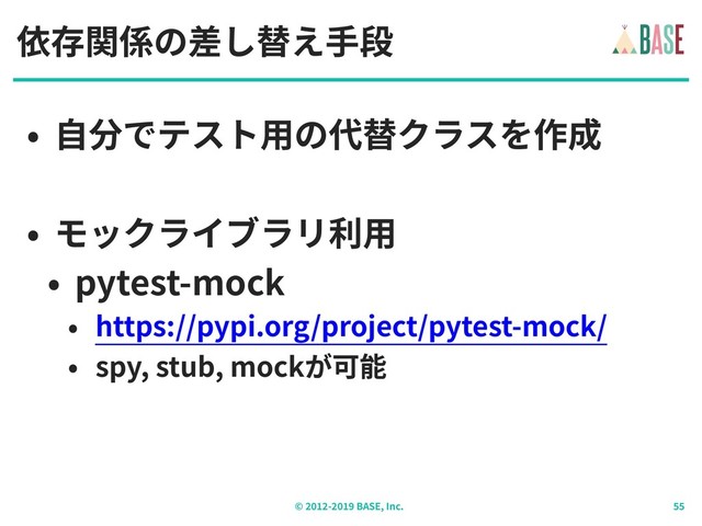 © - BASE, Inc.
依存関係の差し替え⼿段
• ⾃分でテスト⽤の代替クラスを作成
• モックライブラリ利⽤
• pytest-mock
• https://pypi.org/project/pytest-mock/
• spy, stub, mockが可能
