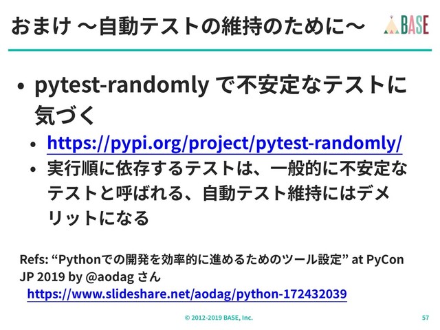 © - BASE, Inc.
おまけ 〜⾃動テストの維持のために〜
• pytest-randomly で不安定なテストに
気づく
• https://pypi.org/project/pytest-randomly/
• 実⾏順に依存するテストは、⼀般的に不安定な
テストと呼ばれる、⾃動テスト維持にはデメ
リットになる
Refs: “Pythonでの開発を効率的に進めるためのツール設定” at PyCon
JP by @aodag さん
https://www.slideshare.net/aodag/python-
