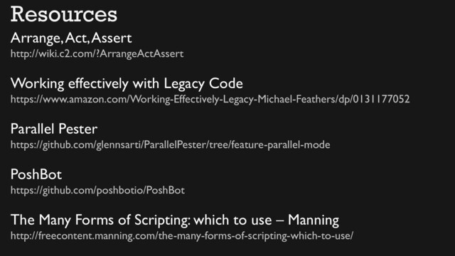 Arrange, Act, Assert
http://wiki.c2.com/?ArrangeActAssert
Working effectively with Legacy Code
https://www.amazon.com/Working-Effectively-Legacy-Michael-Feathers/dp/0131177052
Parallel Pester
https://github.com/glennsarti/ParallelPester/tree/feature-parallel-mode
PoshBot
https://github.com/poshbotio/PoshBot
The Many Forms of Scripting: which to use – Manning
http://freecontent.manning.com/the-many-forms-of-scripting-which-to-use/
Resources
