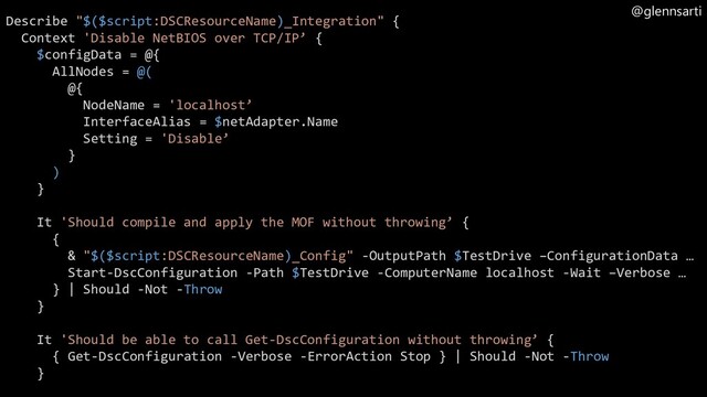 @glennsarti
Describe "$($script:DSCResourceName)_Integration" {
Context 'Disable NetBIOS over TCP/IP’ {
$configData = @{
AllNodes = @(
@{
NodeName = 'localhost’
InterfaceAlias = $netAdapter.Name
Setting = 'Disable’
}
)
}
It 'Should compile and apply the MOF without throwing’ {
{
& "$($script:DSCResourceName)_Config" -OutputPath $TestDrive –ConfigurationData …
Start-DscConfiguration -Path $TestDrive -ComputerName localhost -Wait –Verbose …
} | Should -Not -Throw
}
It 'Should be able to call Get-DscConfiguration without throwing’ {
{ Get-DscConfiguration -Verbose -ErrorAction Stop } | Should -Not -Throw
}
