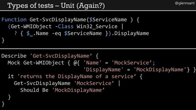 @glennsarti
Types of tests – Unit (Again?)
Function Get-SvcDisplayName($ServiceName ) {
(Get-WMIObject -Class Win32_Service |
? { $_.Name -eq $ServiceName }).DisplayName
}
Describe 'Get-SvcDisplayName’ {
Mock Get-WMIObject { @{ 'Name' = 'MockService’;
'DisplayName' = 'MockDisplayName'} }
it 'returns the DisplayName of a service’ {
Get-SvcDisplayName 'MockService’ |
Should Be 'MockDisplayName’
}
}
