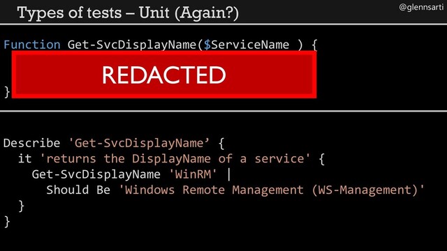 @glennsarti
Types of tests – Unit (Again?)
Function Get-SvcDisplayName($ServiceName ) {
}
REDACTED
Describe 'Get-SvcDisplayName’ {
it 'returns the DisplayName of a service' {
Get-SvcDisplayName 'WinRM' |
Should Be 'Windows Remote Management (WS-Management)'
}
}

