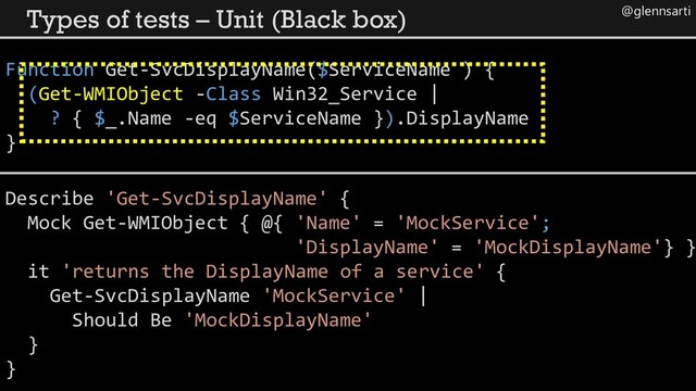 @glennsarti
Types of tests – Unit (Black box)
Function Get-SvcDisplayName($ServiceName ) {
(Get-WMIObject -Class Win32_Service |
? { $_.Name -eq $ServiceName }).DisplayName
}
Describe 'Get-SvcDisplayName' {
Mock Get-WMIObject { @{ 'Name' = 'MockService';
'DisplayName' = 'MockDisplayName'} }
it 'returns the DisplayName of a service' {
Get-SvcDisplayName 'MockService' |
Should Be 'MockDisplayName'
}
}
