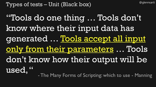 @glennsarti
Types of tests – Unit (Black box)
“Tools do one thing … Tools don’t
know where their input data has
generated … Tools accept all input
only from their parameters … Tools
don’t know how their output will be
used, “
- The Many Forms of Scripting: which to use - Manning
