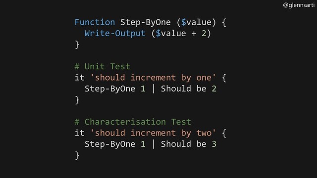 @glennsarti
Function Step-ByOne ($value) {
Write-Output ($value + 2)
}
# Unit Test
it 'should increment by one' {
Step-ByOne 1 | Should be 2
}
# Characterisation Test
it 'should increment by two' {
Step-ByOne 1 | Should be 3
}
