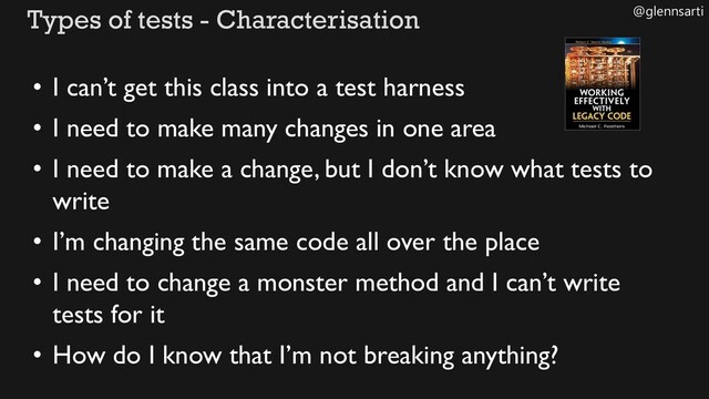 @glennsarti
Types of tests - Characterisation
• I can’t get this class into a test harness
• I need to make many changes in one area
• I need to make a change, but I don’t know what tests to
write
• I’m changing the same code all over the place
• I need to change a monster method and I can’t write
tests for it
• How do I know that I’m not breaking anything?
