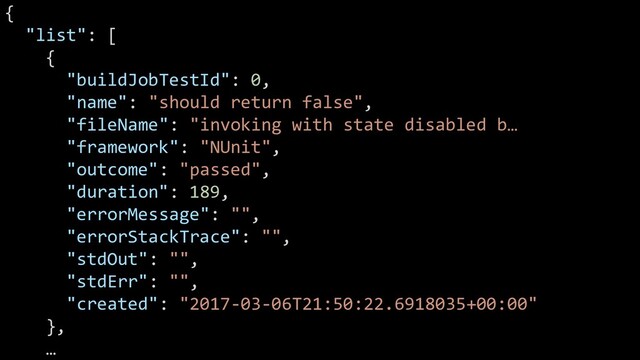 @glennsarti
{
"list": [
{
"buildJobTestId": 0,
"name": "should return false",
"fileName": "invoking with state disabled b…
"framework": "NUnit",
"outcome": "passed",
"duration": 189,
"errorMessage": "",
"errorStackTrace": "",
"stdOut": "",
"stdErr": "",
"created": "2017-03-06T21:50:22.6918035+00:00"
},
…
