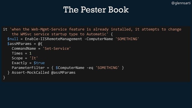 @glennsarti
The Pester Book
it 'when the Web-Mgmt-Service feature is already installed, it attempts to change
the WMSvc service startup type to Automatic' {
$null = Enable-IISRemoteManagement -ComputerName 'SOMETHING'
$assMParams = @{
CommandName = 'Set-Service'
Times = 1
Scope = 'It'
Exactly = $true
ParameterFilter = { $ComputerName -eq 'SOMETHING' }
} Assert-MockCalled @assMParams
}
