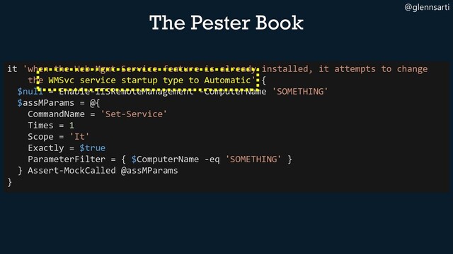 @glennsarti
The Pester Book
it 'when the Web-Mgmt-Service feature is already installed, it attempts to change
the WMSvc service startup type to Automatic' {
$null = Enable-IISRemoteManagement -ComputerName 'SOMETHING'
$assMParams = @{
CommandName = 'Set-Service'
Times = 1
Scope = 'It'
Exactly = $true
ParameterFilter = { $ComputerName -eq 'SOMETHING' }
} Assert-MockCalled @assMParams
}
