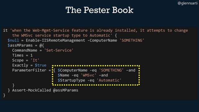 @glennsarti
The Pester Book
it 'when the Web-Mgmt-Service feature is already installed, it attempts to change
the WMSvc service startup type to Automatic' {
$null = Enable-IISRemoteManagement -ComputerName 'SOMETHING'
$assMParams = @{
CommandName = 'Set-Service'
Times = 1
Scope = 'It'
Exactly = $true
ParameterFilter = { $ComputerName -eq 'SOMETHING' –and
$Name -eq 'WMSvc' –and
$StartupType -eq 'Automatic'
}
} Assert-MockCalled @assMParams
}

