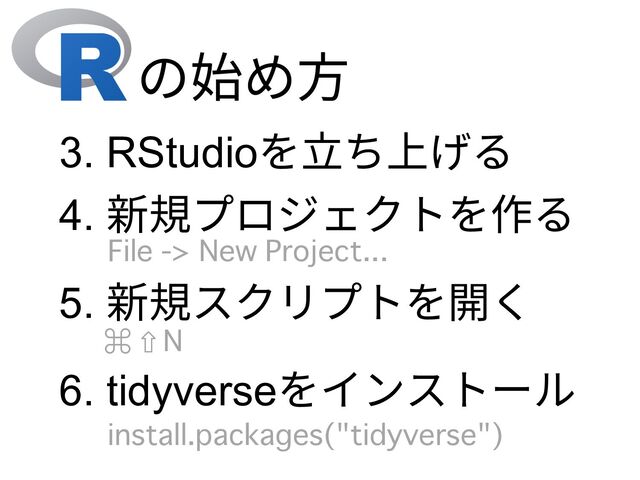 の始め⽅
3. RStudioを⽴ち上げる
4. 新規プロジェクトを作る
6. tidyverseをインストール
install.packages("tidyverse")
5. 新規スクリプトを開く
File -> New Project...
⌘ ⇧ N
