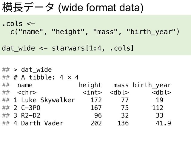 横⻑データ (wide format data)
.cols <-
c("name", "height", "mass", "birth_year")
dat_wide <- starwars[1:4, .cols]
## > dat_wide
## # A tibble: 4 × 4
## name height mass birth_year
##    
## 1 Luke Skywalker 172 77 19
## 2 C-3PO 167 75 112
## 3 R2-D2 96 32 33
## 4 Darth Vader 202 136 41.9
