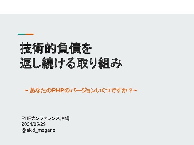 技術的負債を
返し続ける取り組み
PHPカンファレンス沖縄
2021/05/29
@akki_megane
~ あなたのPHPのバージョンいくつですか？~
