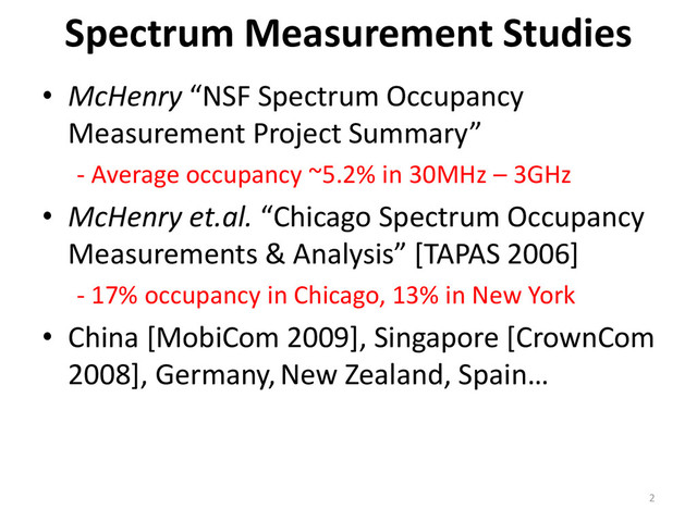 • McHenry “NSF Spectrum Occupancy
Measurement Project Summary”
- Average occupancy ~5.2% in 30MHz – 3GHz
• McHenry et.al. “Chicago Spectrum Occupancy
Measurements & Analysis” [TAPAS 2006]
- 17% occupancy in Chicago, 13% in New York
• China [MobiCom 2009], Singapore [CrownCom
2008], Germany, New Zealand, Spain…
Spectrum Measurement Studies
2
