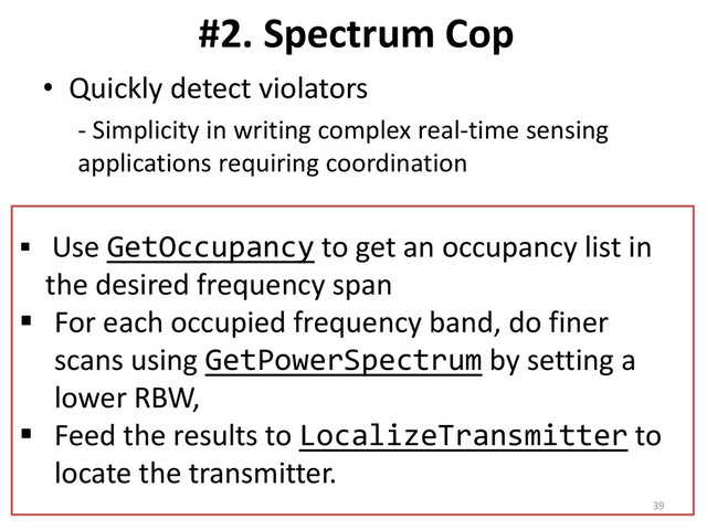 #2. Spectrum Cop
• Quickly detect violators
- Simplicity in writing complex real-time sensing
applications requiring coordination
 Use GetOccupancy to get an occupancy list in
the desired frequency span
 For each occupied frequency band, do finer
scans using GetPowerSpectrum by setting a
lower RBW,
 Feed the results to LocalizeTransmitter to
locate the transmitter.
39
