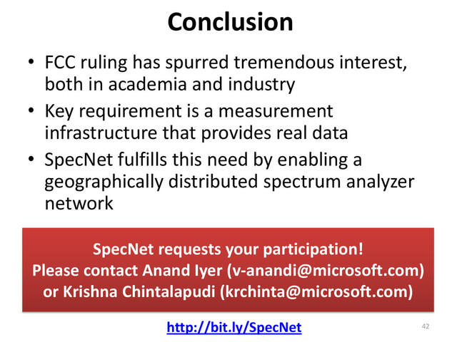 Conclusion
• FCC ruling has spurred tremendous interest,
both in academia and industry
• Key requirement is a measurement
infrastructure that provides real data
• SpecNet fulfills this need by enabling a
geographically distributed spectrum analyzer
network
SpecNet requests your participation!
Please contact Anand Iyer (v-anandi@microsoft.com)
or Krishna Chintalapudi (krchinta@microsoft.com)
http://bit.ly/SpecNet 42
