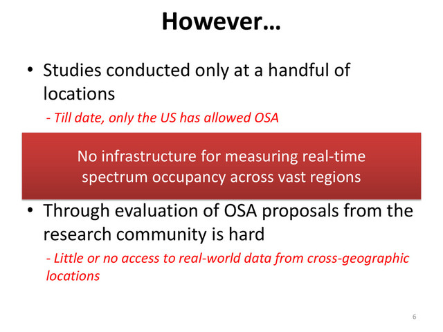 • Studies conducted only at a handful of
locations
- Till date, only the US has allowed OSA
• Represent static spectrum occupancy
- Future OSA devices may require dynamic spatio-temporal
occupancy information
• Through evaluation of OSA proposals from the
research community is hard
- Little or no access to real-world data from cross-geographic
locations
However…
6
No infrastructure for measuring real-time
spectrum occupancy across vast regions
