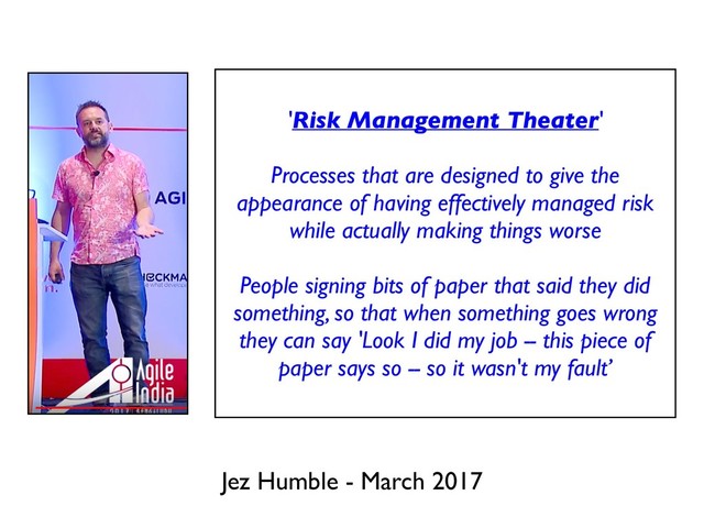 Jez Humble - March 2017
'Risk Management Theater'
Processes that are designed to give the
appearance of having effectively managed risk
while actually making things worse
People signing bits of paper that said they did
something, so that when something goes wrong
they can say 'Look I did my job -- this piece of
paper says so -- so it wasn't my fault’
