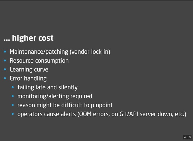 ... higher cost
• Maintenance/patching (vendor lock-in)
• Resource consumption
• Learning curve
• Error handling
• failing late and silently
• monitoring/alerting required
• reason might be difficult to pinpoint
• operators cause alerts (OOM errors, on Git/API server down, etc.)
4
 . 
3
