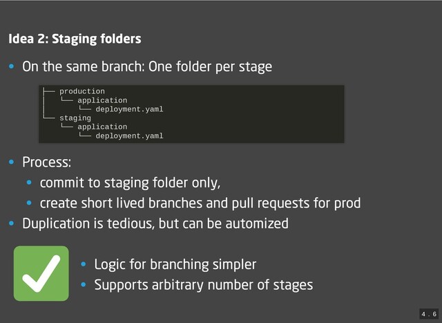 Idea 2: Staging folders
• On the same branch: One folder per stage
• Process:
• commit to staging folder only,
• create short lived branches and pull requests for prod
• Duplication is tedious, but can be automized
├── production

│ └── application

│ └── deployment.yaml

└── staging

└── application

└── deployment.yaml


• Logic for branching simpler
• Supports arbitrary number of stages
4
 . 
6
