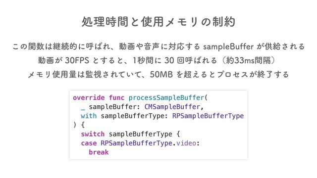 override func processSampleBuffer(
_ sampleBuffer: CMSampleBuffer,
with sampleBufferType: RPSampleBufferType
) {
switch sampleBufferType {
case RPSampleBufferType.video:
break
ॲཧ࣌ؒͱ࢖༻ϝϞϦͷ੍໿
͜ͷؔ਺͸ܧଓతʹݺ͹Εɺಈը΍Ի੠ʹରԠ͢ΔTBNQMF#VGGFS͕ڙڅ͞ΕΔ
ಈը͕'14ͱ͢Δͱɺඵؒʹճݺ͹ΕΔʢ໿NTִؒʣ
ϝϞϦ࢖༻ྔ͸؂ࢹ͞Ε͍ͯͯɺ.#Λ௒͑Δͱϓϩηε͕ऴྃ͢Δ
