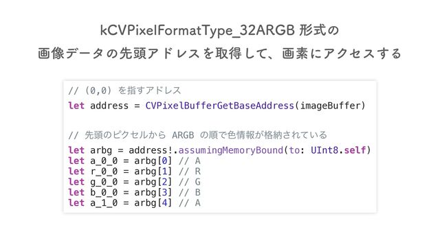 // (0,0) Λࢦ͢ΞυϨε
let address = CVPixelBufferGetBaseAddress(imageBuffer)
// ઌ಄ͷϐΫηϧ͔Β ARGB ͷॱͰ৭৘ใ͕֨ೲ͞Ε͍ͯΔ
let arbg = address!.assumingMemoryBound(to: UInt8.self)
let a_0_0 = arbg[0] // A
let r_0_0 = arbg[1] // R
let g_0_0 = arbg[2] // G
let b_0_0 = arbg[3] // B
let a_1_0 = arbg[4] // A
L$71JYFM'PSNBU5ZQF@"3(#ܗࣜͷ
ը૾σʔλͷઌ಄ΞυϨεΛऔಘͯ͠ɺըૉʹΞΫηε͢Δ
