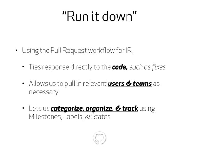 “Run it down”
• Using the Pull Request workﬂow for IR:
• Ties response directly to the code, such as ﬁxes
• Allows us to pull in relevant users & teams as
necessary
• Lets us categorize, organize, & track using
Milestones, Labels, & States
