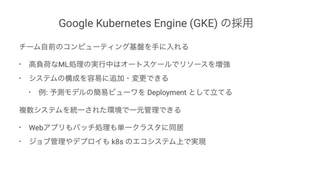 Google Kubernetes Engine (GKE) ͷ࠾༻
νʔϜࣗલͷίϯϐϡʔςΟϯάج൫ΛखʹೖΕΔ
• ߴෛՙͳMLॲཧͷ࣮ߦத͸ΦʔτεέʔϧͰϦιʔεΛ૿ڧ
• γεςϜͷߏ੒Λ༰қʹ௥ՃɾมߋͰ͖Δ
• ྫ: ༧ଌϞσϧͷ؆қϏϡʔϫΛ Deployment ͱཱͯͯ͠Δ
ෳ਺γεςϜΛ౷Ұ͞Εͨ؀ڥͰҰݩ؅ཧͰ͖Δ
• WebΞϓϦ΋όονॲཧ΋୯ҰΫϥελʹಉډ
• δϣϒ؅ཧ΍σϓϩΠ΋ k8s ͷΤίγεςϜ্Ͱ࣮ݱ
