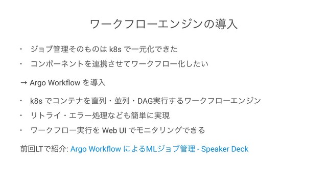 ϫʔΫϑϩʔΤϯδϯͷಋೖ
• δϣϒ؅ཧͦͷ΋ͷ͸ k8s ͰҰݩԽͰ͖ͨ
• ίϯϙʔωϯτΛ࿈ܞͤͯ͞ϫʔΫϑϩʔԽ͍ͨ͠
→ Argo Workﬂow Λಋೖ
• k8s ͰίϯςφΛ௚ྻɾฒྻɾDAG࣮ߦ͢ΔϫʔΫϑϩʔΤϯδϯ
• ϦτϥΠɾΤϥʔॲཧͳͲ΋؆୯ʹ࣮ݱ
• ϫʔΫϑϩʔ࣮ߦΛ Web UI ͰϞχλϦϯάͰ͖Δ
લճLTͰ঺հ: Argo Workﬂow ʹΑΔMLδϣϒ؅ཧ - Speaker Deck
