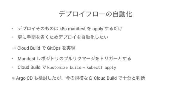 σϓϩΠϑϩʔͷࣗಈԽ
• σϓϩΠͦͷ΋ͷ͸ k8s manifest Λ apply ͢Δ͚ͩ
• ߋʹखؒΛলͨ͘ΊσϓϩΠΛࣗಈԽ͍ͨ͠
→ Cloud Build Ͱ GitOps Λ࣮ݱ
• Manifest ϨϙδτϦͷϓϧϦΫϚʔδΛτϦΨʔͱ͢Δ
• Cloud Build Ͱ kustomize build ~ kubectl apply
※ Argo CD ΋ݕ౼͕ͨ͠ɺࠓͷن໛ͳΒ Cloud Build Ͱे෼ͱ൑அ
