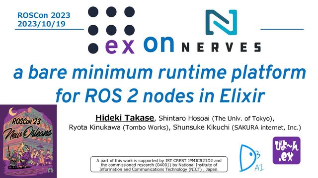 on
a bare minimum runtime platform
for ROS 2 nodes in Elixir
Hideki Takase, Shintaro Hosoai (The Univ. of Tokyo),
Ryota Kinukawa (Tombo Works), Shunsuke Kikuchi (SAKURA internet, Inc.)
ROSCon 2023
2023/10/19
A part of this work is supported by JST CREST JPMJCR21D2 and
the commissioned research (04001) by National Institute of
Information and Communications Technology (NICT) , Japan.
