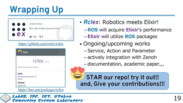 19
Wrapping Up
STAR our repo! try it out!!
and, Give your contributions!!!
https://github.com/rclex/rclex
https://hex.pm/packages/rclex
• Rclex: Robotics meets Elixir!
 ROS will acquire Elixirʼs performance
 Elixir will utilize ROS packages
• Ongoing/upcoming works
 Service, Action and Parameter
 actively integration with Zenoh
 documentation, academic paper,,,
