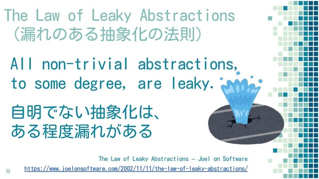 The Law of Leaky Abstractions
（漏れのある抽象化の法則）
All non-trivial abstractions,
to some degree, are leaky.
自明でない抽象化は、
ある程度漏れがある
19
The Law of Leaky Abstractions – Joel on Software
https://www.joelonsoftware.com/2002/11/11/the-law-of-leaky-abstractions/
