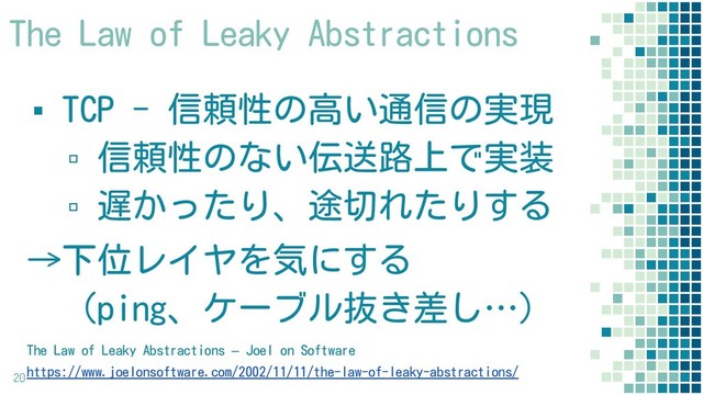 ▪ TCP - 信頼性の高い通信の実現
▫ 信頼性のない伝送路上で実装
▫ 遅かったり、途切れたりする
→下位レイヤを気にする
　（ping、ケーブル抜き差し…）
20
The Law of Leaky Abstractions – Joel on Software
https://www.joelonsoftware.com/2002/11/11/the-law-of-leaky-abstractions/
The Law of Leaky Abstractions
