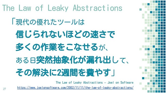 「現代の優れたツールは
　信じられないほどの速さで
　多くの作業をこなせるが、
　ある日突然抽象化が漏れ出して、
　その解決に2週間を費やす」
27
The Law of Leaky Abstractions – Joel on Software
https://www.joelonsoftware.com/2002/11/11/the-law-of-leaky-abstractions/
The Law of Leaky Abstractions
