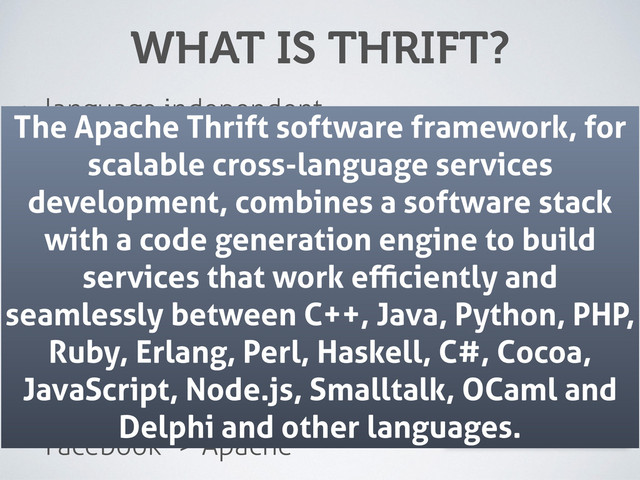 WHAT IS THRIFT?
• language independent
• binary communication protocol
• interface deﬁnition language
• code generator
• service framework
• Facebook -> Apache
The Apache Thrift software framework, for
scalable cross-language services
development, combines a software stack
with a code generation engine to build
services that work eﬃciently and
seamlessly between C++, Java, Python, PHP,
Ruby, Erlang, Perl, Haskell, C#, Cocoa,
JavaScript, Node.js, Smalltalk, OCaml and
Delphi and other languages.
