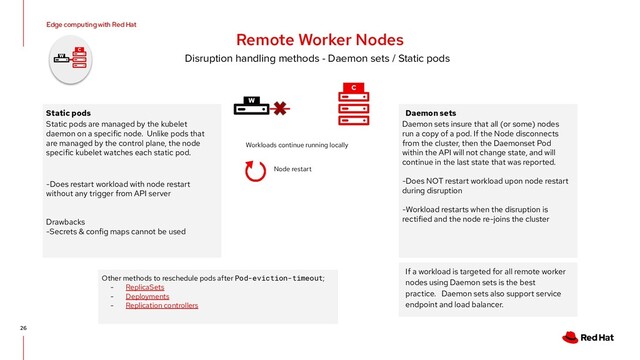 26
Edge computing with Red Hat
Remote Worker Nodes
Disruption handling methods - Daemon sets / Static pods
C
W
W
C
Workloads continue running locally
Static pods
Static pods are managed by the kubelet
daemon on a specific node. Unlike pods that
are managed by the control plane, the node
specific kubelet watches each static pod.
-Does restart workload with node restart
without any trigger from API server
Drawbacks
-Secrets & config maps cannot be used
Daemon sets
Daemon sets insure that all (or some) nodes
run a copy of a pod. If the Node disconnects
from the cluster, then the Daemonset Pod
within the API will not change state, and will
continue in the last state that was reported.
-Does NOT restart workload upon node restart
during disruption
-Workload restarts when the disruption is
rectified and the node re-joins the cluster
Node restart
If a workload is targeted for all remote worker
nodes using Daemon sets is the best
practice. Daemon sets also support service
endpoint and load balancer.
Other methods to reschedule pods after Pod-eviction-timeout;
- ReplicaSets
- Deployments
- Replication controllers
