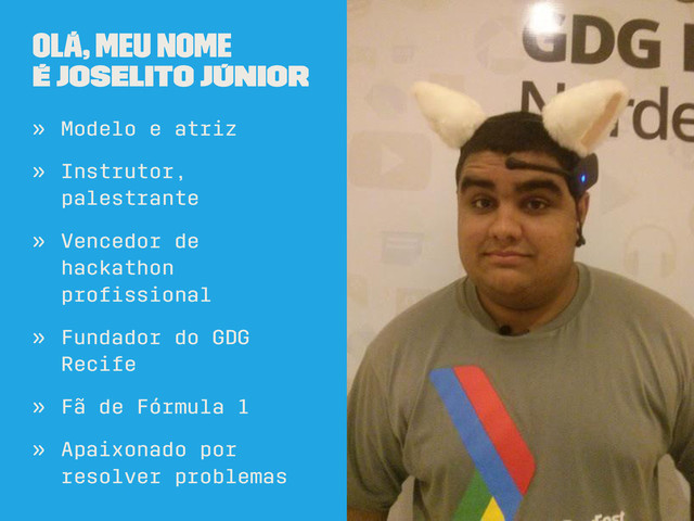 Olá, meu nome
é Joselito Júnior
» Modelo e atriz
» Instrutor,
palestrante
» Vencedor de
hackathon
proﬁssional
» Fundador do GDG
Recife
» Fã de Fórmula 1
» Apaixonado por
resolver problemas
