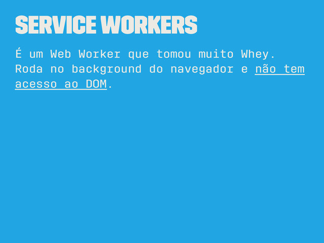Service Workers
É um Web Worker que tomou muito Whey.
Roda no background do navegador e não tem
acesso ao DOM.

