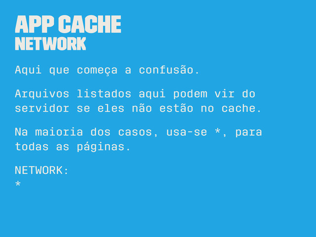 App Cache
NETWORK
Aqui que começa a confusão.
Arquivos listados aqui podem vir do
servidor se eles não estão no cache.
Na maioria dos casos, usa-se *, para
todas as páginas.
NETWORK:
*
